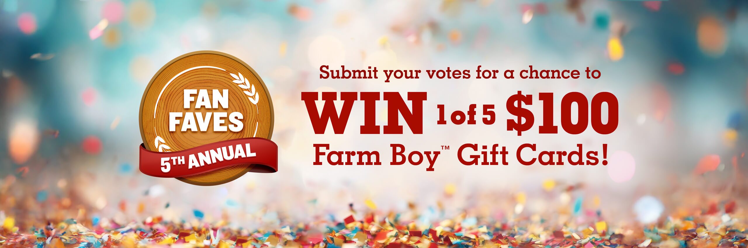 Welcome to the 5th Annual Fan Faves. Submit votes for a chance to win 1 of 5 $100 Farm Boy™ Gift Cards! Terms and conditions apply. See rules for details.
