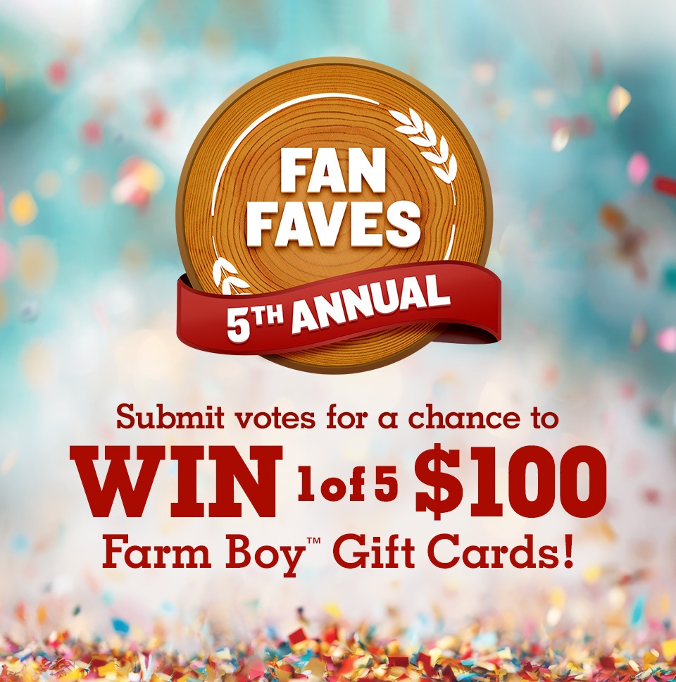 Welcome to the 5th Annual Fan Faves. Submit votes for a chance to win 1 of 5 $100 Farm Boy™ Gift Cards! Terms and conditions apply. See rules for details.