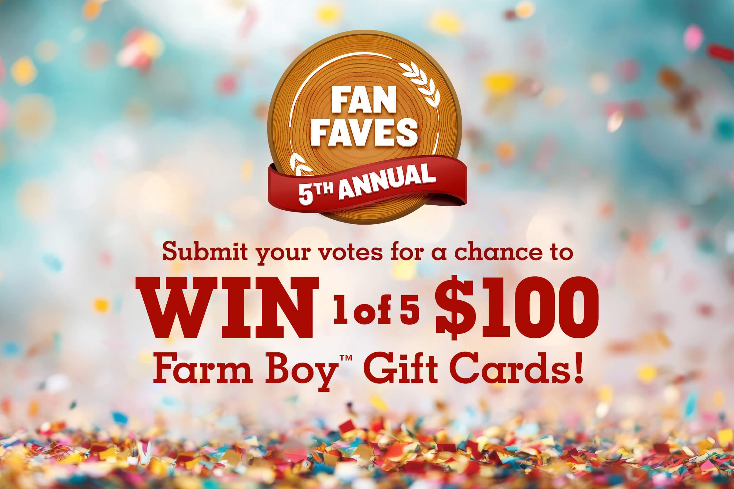 Welcome to the 5th Annual Fan Faves. Submit votes for a chance to win 1 of 5 $100 Farm Boy™ Gift Cards! Terms and conditions apply. See rules for details.